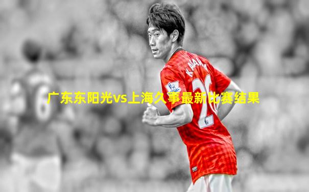 广东东阳光vs上海久事最新比赛结果